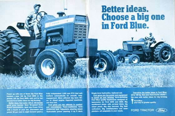 Better ideas. Choose a big one in Ford Blue. Power up with one of these big Ford Blue tractors — new 130 hp Ford 9000 or the proven 105 hp Ford 8000—and you've har-nessed Ford better ideas for big farming. Better ideas that make 130 or 105 horses work even harder. New 16-speed Dual Power transmission. Shift into Power Drive with a touch of your toe. (Increases pull-power 28 per cent in eight forward gears.) Fully independent 1,000 rpm PTO that self. leathers automatically for smooth, easy engagement. More efficient big bore 401 cu. in. diesel engine. Opposed manifolds use less fuel. Ford gives you the ultimate in comfort and convenience. Foam-cushioned, form-contoured seat. Adjustable steering wheel. Hydrostatic power steering. 9 sq ft deck. Single-lever hydraulics. Optional cab. Ford gives you the power and equipment to speed up your farming. Acre-shrinking Ford Blue quality implements designed as teammates for Ford 9000 and 8000. Big moldboard plows with on-land hitch; 1,9 chisel plows. Big disc harrows. Big field cultivators. Big middlebusters and lister-planters—all adaptable to your needs. Test-drive the better ideas in Ford Blue: 3010 130 hp. See your Ford tractor dealer—the man with better ideas for big farming. Ford Blue. Your key to greater quality. FORD TRACTOR