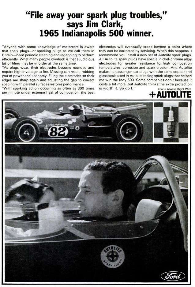 'File away your spark plug troubles,' says Jim Clark, 1965 Indianapolis 500 winner. Anyone with some knowledge of motorcars is aware that spark plugs—or sparking plugs as we call thom in Britain — need periodic cleaning and regapping to perform efficiently. What many people overlook is that a judicious bit of filing may be in order ai the same time. As plugs wear, their electrodes become rounded and require higher voltage to tire. Missing can result. robbing you of power and economy. Filing the electrodes so their edges are sharp again and adjusting the gap to correct spacing with parallel surfaces restores performance. -With sparking action occurting as often as 300 times per minute under extreme heat of combustion, the best electrodes will eventually erode beyond a point where they can be corrected by servicing. When this happens, 1 recommend you install a new set of Autolite spark plugs. All Autolite spark plugs have special nickel-chrome alloy electrodes for greater resistance to high combustion temperatures, corrosion and spark erosion. And Autolite makes its passenger-car plugs with the same copper and glass soeis used in Autolite racing spark plugs that helped me win the Indy 500. Some companies don't because it costs a bit more. but Autolite thinks the extra protection is worth it. So do 1. You're Always Right With Autolite