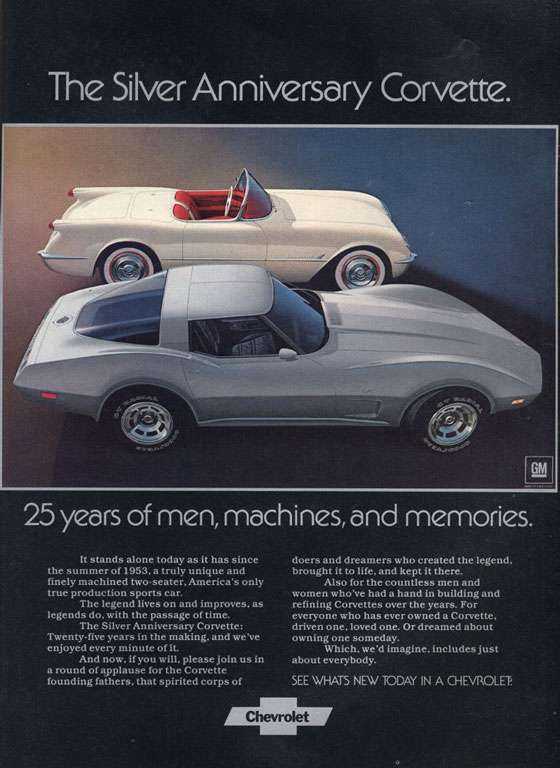 The Silver Anniversary Chevrolet Corvette. 25 years of men, machines, and memories. It stands alone today as it has since the summer of 1953. a truly unique and finely machined two-seater. America's only true production sports car. The legend lives on and improves. as legends do. with the passage of time. The Silver Anniversary Corvette: Twenty-five years in the making, and we've enjoyed every minute of it. And now. if you will, please join us In a round of applause for the Corvette founding fathers. that spirited corps of doers and dreamers who created the legend. brought it to life, and kept it there. Also for the countless men and women who've had a hand in building and refining Corvettes over the years. For everyone who has ever owned a Corvette. driven one, loved one. Or dreamed about owning one someday. Which, we'd imagine, includes just about everybody. SEE WHATS NEW TODAY IN A CHEVROLET.