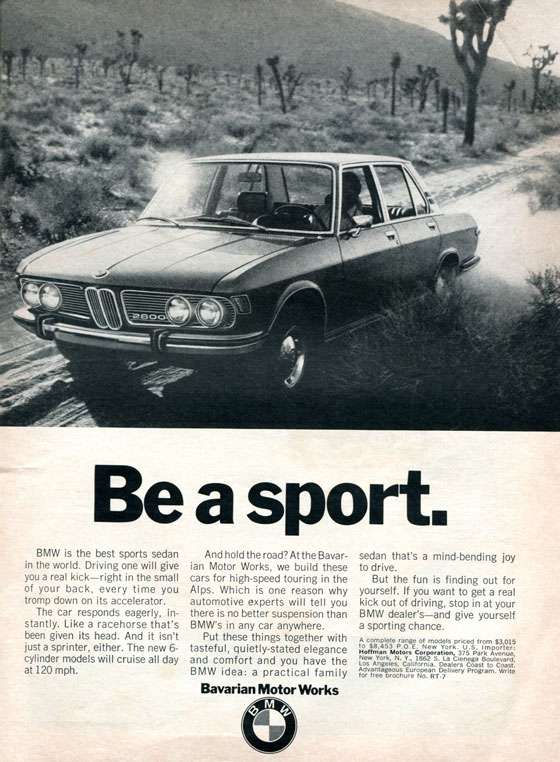 Be a sport. 
BMW is the best sports sedan in the world. Driving one will give you a real kick—right in the small of your back, every time you tromp down on its accelerator. The car responds eagerly, in-stantly. Like a racehorse that's been given its head. And it isn't just a sprinter, either. The new 6-cylinder models will cruise all day at 120 mph. 
And hold the road? At the Bavar-ian Motor Works, we build these cars for high-speed touring in the Alps. Which is one reason why automotive experts will tell you there is no better suspension than BMW's in any car anywhere. Put these things together with tasteful, quietly-stated elegance and comfort and you have the BMW idea: a practical family Bavarian Motor Works 
sedan that's a mind-bending joy to drive. But the fun is finding out for yourself. If you want to get a real kick out of driving, stop in at your BMW dealer's—and give yourself a sporting chance. A complete range of models priced from $3,015 to $8,453 P.O.E. New York. U.S. Importer: Hoffman Motors Corporation, 375 Park Avenue, New York, N. Y., 1862 S. La Cienega Boulevard, Los Angeles, California. Dealers Coast to Coast. Advantageous European Delivery Program. Write for free brochure No. RT•7 