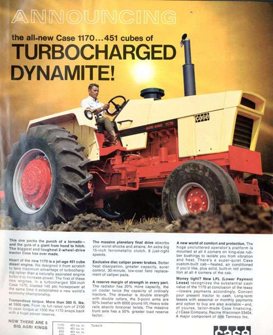 Announcing the all-new CASE 1170... 451 cubes of TURBOCHARGED DYNAMITE! This one packs the punch of a tornado—and the guts of a giant from hood to hitch. The biggest and toughest 2-wheel-drive tractor Case has ever made. Heart of the new 1170 is a jet-age 451 cube diesel engine. We designed it from scratch to take maximum advantage of turbocharg-ing rather than a naturally aspirated engine turbo'd to increase power. The first of these new engines, in a turbocharged 504-inch Case 1470, blasted 145 pto horsepower at the same time it established a new world's economy championship. Tremendous torque. More than 380 ft. lbs. at 1500 rpm. From its full rated rpm of 2100 to peak torque at 1500 the 1170 snaps back with a huge power reserve. NOW THERE ARE 5 ,170 BIG AGRI KINGS 1070 970 The massive planetary final drive absorbs your worst shocks and strains. An extra big 15-inch ferrometallic clutch. 8 just-right speeds. Exclusive disc caliper power brakes. Better heat dissipation, greater capacity, surer control. 30-minute, low-cost field replace-ment of caliper pads. A reserve margin of strength in every part. The radiator has 20% more capacity, the oil cooler twice the capacity of ordinary tractors. The drawbar is double strength with double rollers, the 3-point arms are 50% beefier with 6000 pound lift. Heavy side rails absorb torsional twists. The massive front axle has a 50% greater load reserve factor. 451 cu. tn. 451 cu tn. 401 cu in. Turbo, A new world of comfort and protection. The huge uncluttered operator's platform is mounted at all 4 corners on king-size rub-ber bushings to isolate you from vibration and heat. There's a super-quiet Case custom-built cab—heated, air conditioned if you'd like, plus solid, built-in roll protec-tion at all 4 corners of the cab. Money tight? New LPL (Lower Payment Lease) recognizes the substantial cash value of the 1170 at conclusion of the lease —lowers payments accordingly. Convert your present tractor to cash. Long-term leases with seasonal or monthly payments and option to buy are also available—and, of course, tailor-made Case financing. J I Case Company, Racine Wisconsin 53404. A major component of Tenneco Inc.
