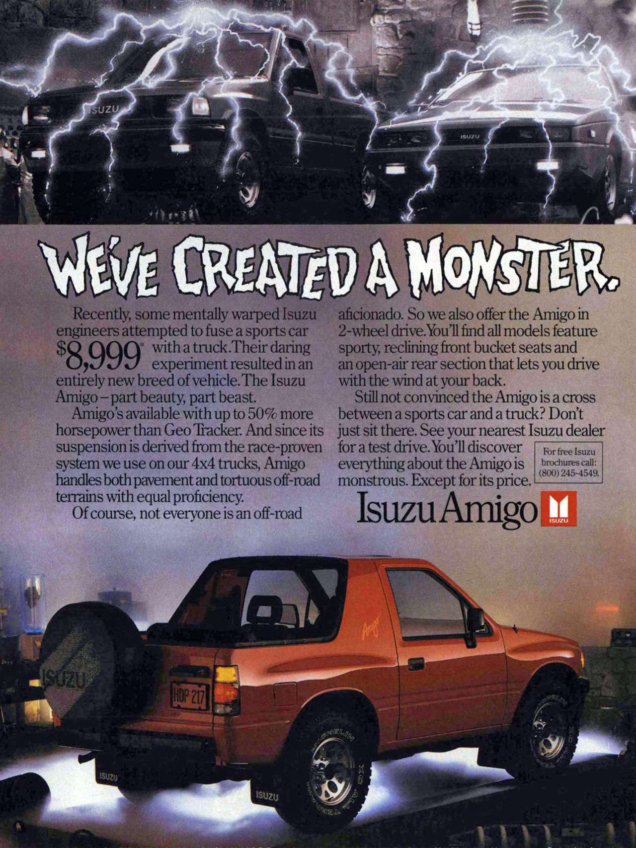 We've created a monster. The Isuzu Amigo. Recently, some mentally warped Isuzu engineers attempted to fuse a sports car $ 01001' with atruck.Their daring UW Z7 experiment resulted in an entirely new breed of vehicle.The Isuzu Amigo — part beauty, part beast. Amigo's available with up to 50% more horsepower than Geo 'Packer. And since its suspension is derived from the race-proven system we use on our 4x4 trucks, Amigo handles both pavement and tortuous off-mad terrains with equal proficiency. Of course, not everyone is an off-road aficionado. So we also offer the Amigo in 2-wheel chive.You'll find all models feature sporty, reclining front bucket seats and an open-air rear section that lets you drive with the wind at your back. Still not convinced the Amigo is a cross between a sports car and a truck? Don't just sit there. See your nearest Isuzu dealer for a test drive. You'll discover everything about the Amigo is monstrous. Except for its price. For free Isuzu brochures call: (8(X)) 245-4549. Isuzu Amigo