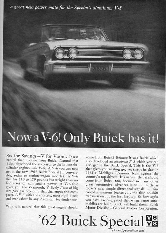 a great new power mate for the Special's aluminum V-8 Now aV-6! Only Buick has it! Six for Savings —V for Voom. It was natural that it came from Buick. Natural that Buick developed the successor to the in-line.six-cylinder engine... the 17-6! A V-6 you can now get in the new 1962 Buick Special (in convert-ible, sedan or station wagon models). A V-6 that has 140 to 179 pounds less weight than in-line sixes of comparable power. A V- 6 that gives you the V- smooth, V- lively Foam of big cars plus gas economy that challenges the com-pacts. A V-6 with the shortest, most rigid block and crankshaft in any American 6-cylinder car. Why is it natural that this great engine should come from Buick? Because it was Buick which also developed an aluminum F-8 which you can also get in the Buick Special. This is the V-8 that gives you sizzling go, yet swept its class in 1961's Mobilgas Economy Run against the country's top drivers. It's natural that it should come from Buick, too, because so many other great automotive advances have . . . such as today's safe, simple directional signals . . . fin-cooled aluminum brakes . . . the first no-shift transmission ... the first hardtop. So here again you have exciting proof that when better auto-mobiles are built, Buick will build them. Buick Motor Division— General Motors Corporation. '62 Buick Special The happy-medium size