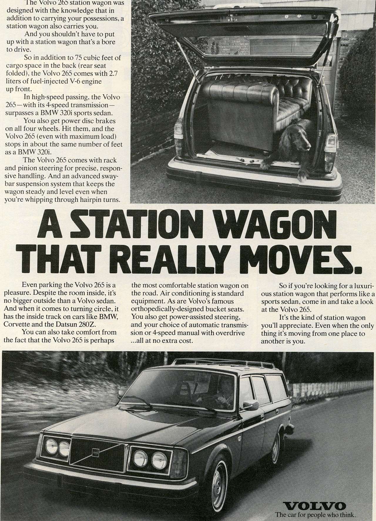 The Volvo 265 station wagon was designed with the knowledge that in addition to carrying your possessions, a station wagon also carries you. And you shouldn't have to put up with a station wagon that's a bore to drive. So in addition to 75 cubic feet of cargo space in the back (rear seat folded), the Volvo 265 comes with 2.7 liters of fuel-injected V-6 engine up front. In high-speed passing, the Volvo 265—with its 4-speed transmission—surpasses a BMW 320i sports sedan. ' You also get power disc brakes on all four wheels. Hit them, and the Volvo 265 (even with maximum load) stops in about the same number of feet as a BMW 320i. The Volvo 265 comes with rack and pinion steering for precise, respon-sive handling. And an advanced sway-bar suspension system that keeps the wagon steady and level even when you're whipping through hairpin turns. A STATION WAGON THAT REALLY MOVES. Even parking the Volvo 265 is a pleasure. Despite the room inside, it's no bigger outside than a Volvo sedan. And when it comes to turning circle, it has the inside track on cars like BMW, Corvette and the Datsun 280Z. You can also take comfort from the fact that the Volvo 265 is perhaps the most comfortable station wagon on the road. Air conditioning is standard equipment. As are Volvo's famous orthopedically-designed bucket seats. You also get power-assisted steering, and your choice of automatic transmis-sion or 4-speed manual with overdrive ...all at no extra cost. So if you're looking for a luxuri-ous station wagon that performs like a sports sedan, come in and take a look at the Volvo 265. It's the kind of station wagon you'll appreciate. Even when the only thing it's moving from one place to another is you. The car for people who think.