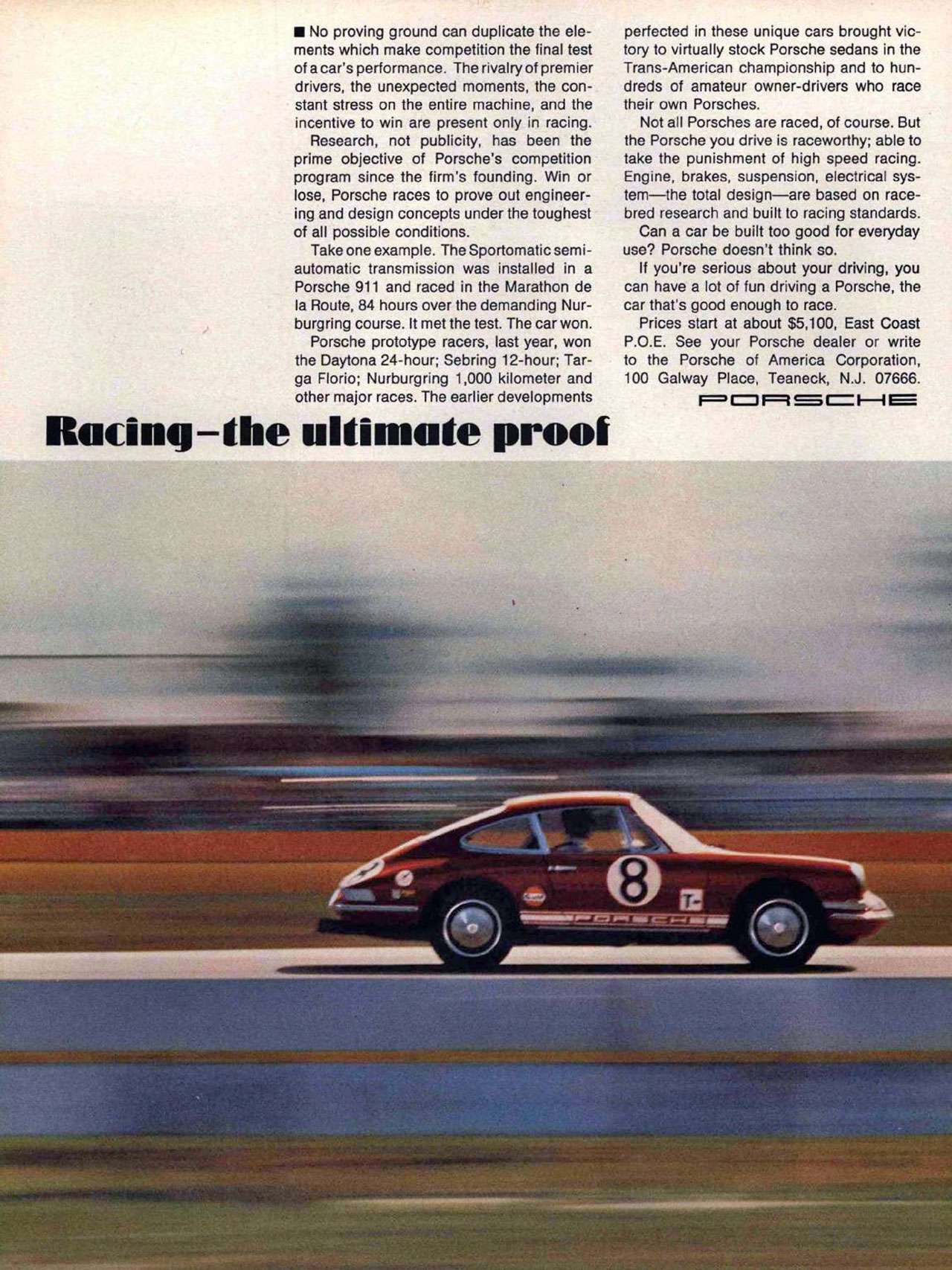 Racing. The ultimate proof. Porsche. No proving ground can duplicate the ele-ments which make competition the final test of a car's performance. The rivalry of premier drivers, the unexpected moments, the con-stant stress on the entire machine, and the incentive to win are present only in racing. Research, not publicity, has been the prime objective of Porsche's competition program since the firm's founding. Win or lose, Porsche races to prove out engineer-ing and design concepts under the toughest of all possible conditions. Take one example. The Sportomatic semi-automatic transmission was installed in a Porsche 911 and raced in the Marathon de la Route, 84 hours over the demanding Nur-burg ring course. It met the test. The car won. Porsche prototype racers, last year, won the Daytona 24-hour; Sebring 12-hour; Tar-ga Florio; Nurburgring 1,000 kilometer and other major races. The earlier developments perfected in these unique cars brought vic-tory to virtually stock Porsche sedans in the Trans-American championship and to hun-dreds of amateur owner-drivers who race their own Porsches. Not all Porsches are raced, of course. But the Porsche you drive is raceworthy; able to take the punishment of high speed racing. Engine, brakes, suspension, electrical sys-tem—the total design—are based on race-bred research and built to racing standards. Can a car be built too good for everyday use? Porsche doesn't think so. If you're serious about your driving, you can have a lot of fun driving a Porsche, the car that's good enough to race. Prices start at about $5,100, East Coast P.O.E. See your Porsche dealer or write to the Porsche of America Corporation, 100 Galway Place, Teaneck, N.J. 07666.