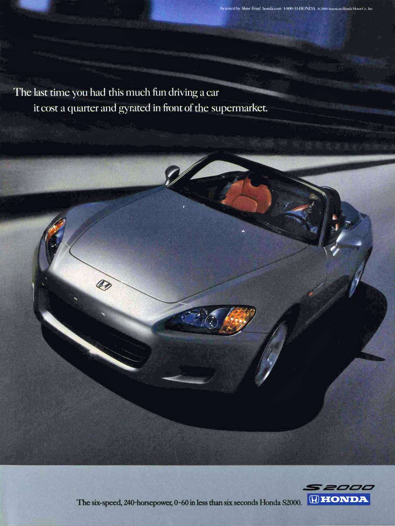 The last time you had this much fun driving a car it cost a quarter and gyrated in front of the supermarket. The six-speed, 240-horsepower, 0-60 in less than six seconds Honda S2000.