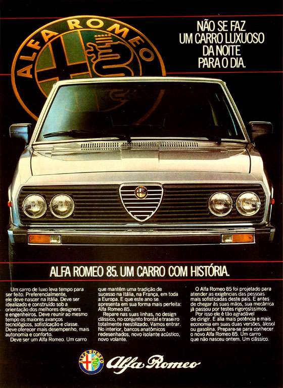 Não se faz um carro luxuoso da noite para o dia. Alfa Romeo 85. Um carro com história. Um carro de luxo leva tempo para ser feito. Preferencialmente, ele deve nascer na Itália. Deve ser idealizado e construído sob a orientação dos melhores designers e engenheiros. Deve reunir ao mesmo tempo os maiores avanços tecnológicos, sofisticação e classe. Deve oferecer mais desempenho, mais autonomia e conforto. Deve ser um Alfa Romeo. Um carro que mantém uma tradição de sucesso na Itália, na França, em toda a Europa. E que este ano se apresenta em sua forma mais perfeita: Alfa Romeo 85. Repare nas suas linhas, no design clássico, no conjunto frontal e traseiro totalmente reestilizado. Vamos entrar. No interior, bancos anatômicos redesenhados, novo isolante acústico, novo volante. O Alfa Romeo 85 foi projetado para atender as exigências das pessoas mais sofisticadas deste pais. E antes de chegar às suas mãos, sua mecânica já passou por testes rigorosíssimos. Por isso ele é tão agradável de dirigir. E alia mais potência e mais economia em suas duas versões, álcool ou gasolina. Prepare-se para conhecer o novo Alfa Romeo 85. Um carro que não nasceu ontem. Um clássico.