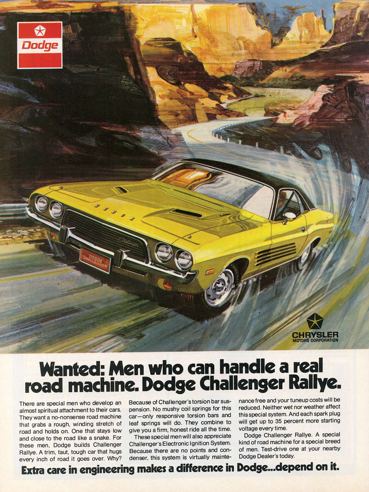 Wanted: Men who can handle a real road machine. Dodge Challenger Rallye. There are special men who develop an al most spiritual attachment to their cars. They want a no-nonsense road machine that grabs a rough, winding stretch of road and holds on. One that stays low and close to the road like a snake. For these men, Dodge builds Challenger Rallye. A trim, taut, tough car that hugs every inch of road it goes over. Why? Because of Challenger's torsion bar sus-pension. No mushy coil springs for this car—only responsive torsion bars and leaf springs will do. They combine to give you a firm, honest ride all the time These special men will also appreciate Challenger's Electronic Ignition System. Because there are no points and con-denser, this system is virtually maintenance free and your tuneup costs will be reduced. Neither wet nor weather affect this special system. And each spark plug will get up to 35 percent more starting voltage every time. Dodge Challenger Rallye. A special kind of road machine for a special breed of men. Test-drive one at your nearby Dodge Dealer's today. Extra care in engineering makes a difference in Dodge... depend on it.