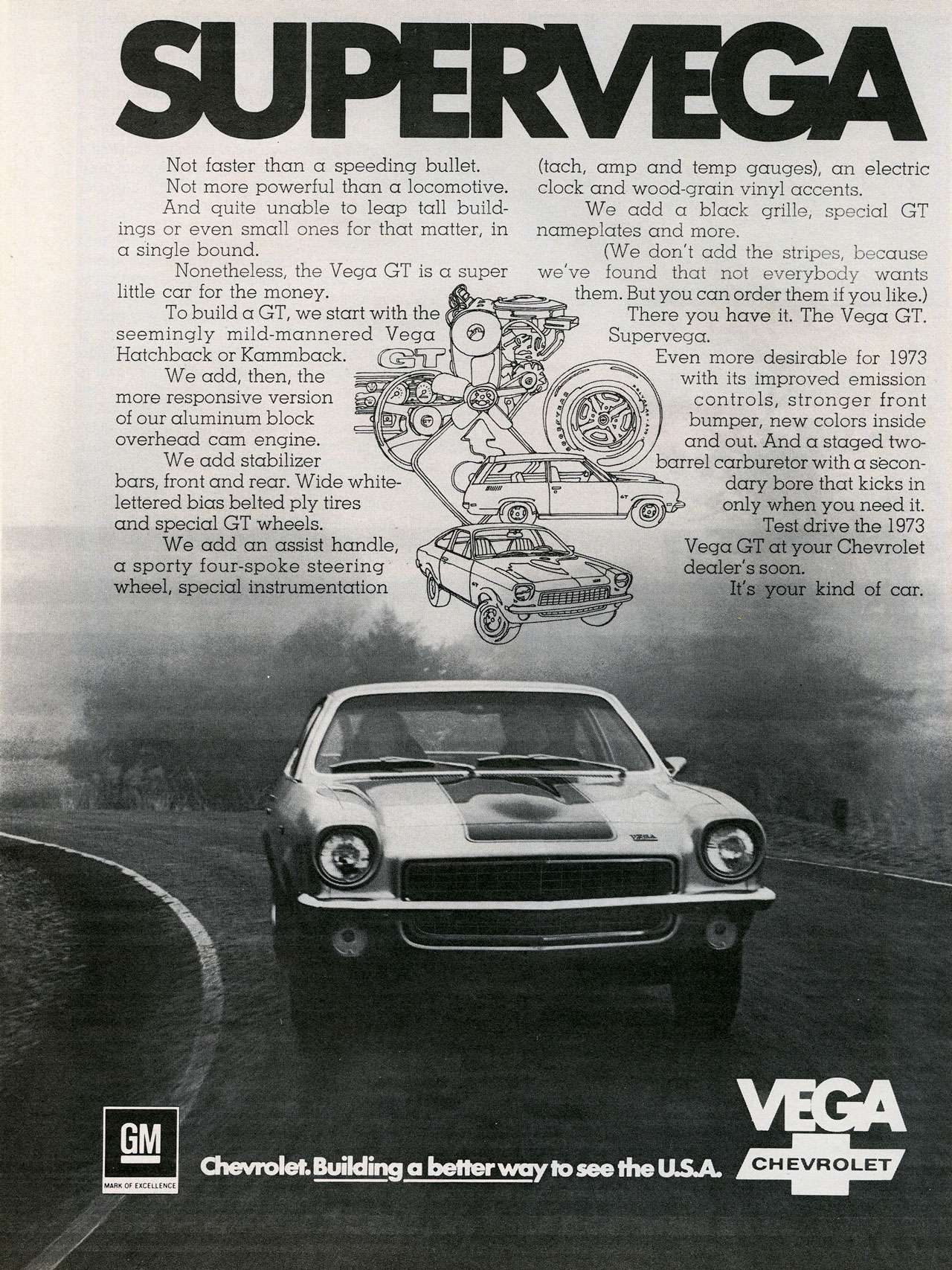 The 1973 Chevrolet Vega GT. Building a better way to see the USA. SUPERVEGA Not faster than a speeding bullet. Not more powerful than a locomotive. And quite unable to leap tall build-ings or even small ones for that matter, in a single bound. Nonetheless, the Vega GT is a super little car for the money. To build a GT, we start with the seemingly mild-mannered Vega Hatchback or Kammback. We add, then, the more responsive version of our aluminum block overhead cam engine. We add stabilizer bars, front and rear. Wide white-lettered bias belted ply tires and special GT wheels. We add an assist handle, a sporty four-spoke steering wheel, special instrumentation (tach, amp and temp gauges), an electric clock and wood-grain vinyl accents. We add a black grille, special GT nameplates and more. (We don't add the stripes, because we've found that not everybody wants them. But you can order them if you like.) There you have it. The Vega GT. Supervega. Even more desirable for 1973 with its improved emission controls, stronger front bumper, new colors inside and out. And a staged two-barrel carburetor with a secondary bore that kicks in only when you need it. Test drive the 1973 Vega GT at your Chevrolet dealer's soon. It's your kind of car.