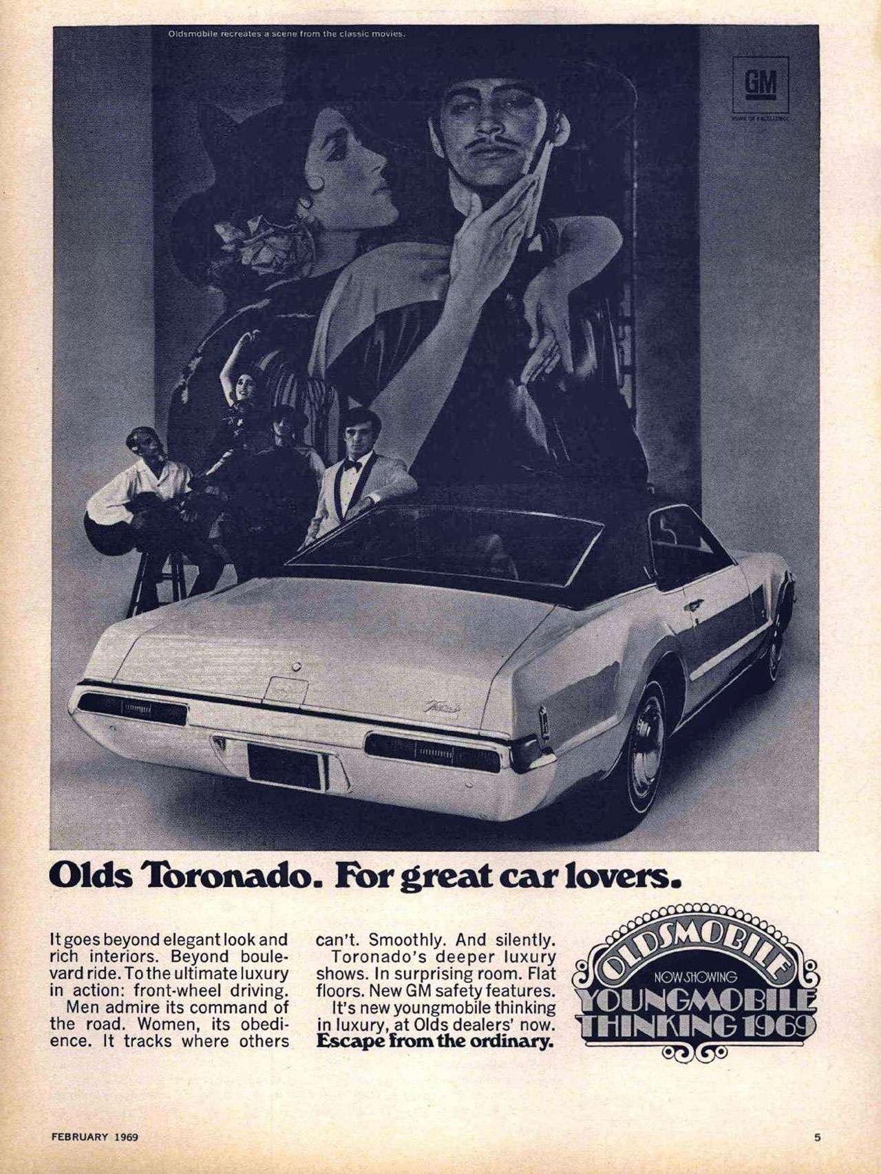 Olds Toronado. For great car lovers. It goes beyond elegant look and rich interiors. Beyond boule-vard ride. To the ultimate luxury in action: front-wheel driving. Men admire its command of the road. Women, its obedi-ence. It tracks where others can't. Smoothly. And silently. Toronado's deeper luxury shows. In surprising room. Flat floors. New GM safety features. It's new youngmobile thinking in luxury, at Olds dealers' now. Escape from the ordinary.