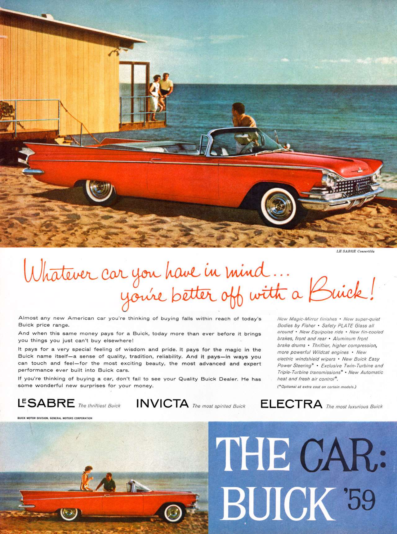 Whatever car you have in mind... you're better off with a Buick! Almost any new American car you're thinking of buying falls within reach of today's Buick price range. And when this same money pays for a Buick, today more than ever before it brings you things you just can't by elsewhere! It pays for a very special feeling of wisdom and pride. It pays for the magic in the Buick name itself—a sense of quality, tradition, reliability. And it pays—in ways you can touch and feel—for the most exciting beauty, the most advanced and expert performance ever built into Buick cars. If you're thinking of buying a car, don't fail to see your Quality Buick Dealer. He has some wonderful new surprises for your money. LE SABO: Comxthble New Mayic-Mirror IMishes - New super-quiet Bodies by Fisher - Safety PLATE LASS all around - New Equipoise ride - New fin-eoolecl brakes, front and rear - AlU1,171/177 front brake o,ums - Thriftier, higher compression, tnore powerful Wildcat engines - New elect, windshield wipers - New Buick Easy Power Steering. - Exclusive Twin-Turbine and Triple-Turbine transmissions. - New Automatic heat and fresh air control.. ,Optional at extra cost on certain models, IISAEiRE The thriftiest Buick INVICTA The Most spirited Buick ELECTRA The most luxurious Buick BUICK MOTOR GENERAL MOTORS CORPORATION