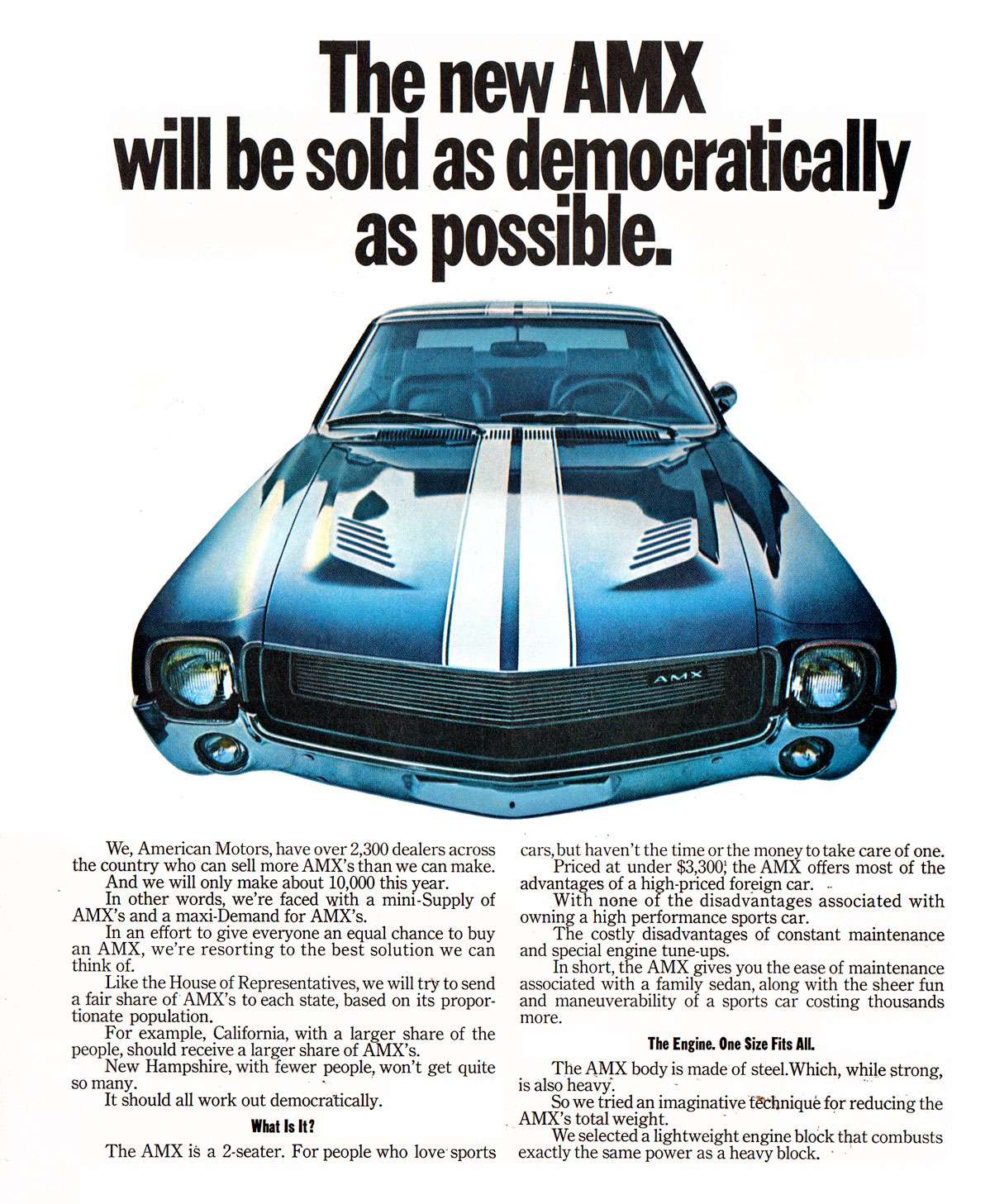 The new AMX will be sold as democratically as possible. 
We, American Motors, have over 2,300 dealers across the country who can sell more AMX's than we can make. And we will only make about 10,000 this year. In other words, we're faced with a mini-Supply of AMX's and a maxi-Demand for AMX's. In an effort to give everyone an equal chance to buy an AMX, we're resorting to the best solution we can think of. Like the House of Representatives, we will try to send a fair share of AMX's to each state, based on its propor-tionate population. For example, California, with a larger share of the people, should receive a larger share of AMX's. New Hampshire, with fewer people, won't get quite so many. It should all work out democratically. What Is It! The AMX is a 2-seater. For people who love sports 
cars, but haven't the time or the money to take care of one. Priced at under $3,300: the AMX offers most of the advantages of a high-priced foreign car. . With none of the disadvantages associated with owning a high performance sports car. The costly disadvantages of constant maintenance and special engine tune-ups. In short, the AMX gives you the ease of maintenance associated with a family sedan, along with the sheer fun and maneuverability of a sports car costing thousands more. 
The Engine. One Size Fits AIL The AMX body is made of steel.Which, while strong, is also heavy. So we tried an imaginative tethnique for reducing the AMX's total weight. We selected a lightweight engine block that combusts exactly the same power as a heavy block.
