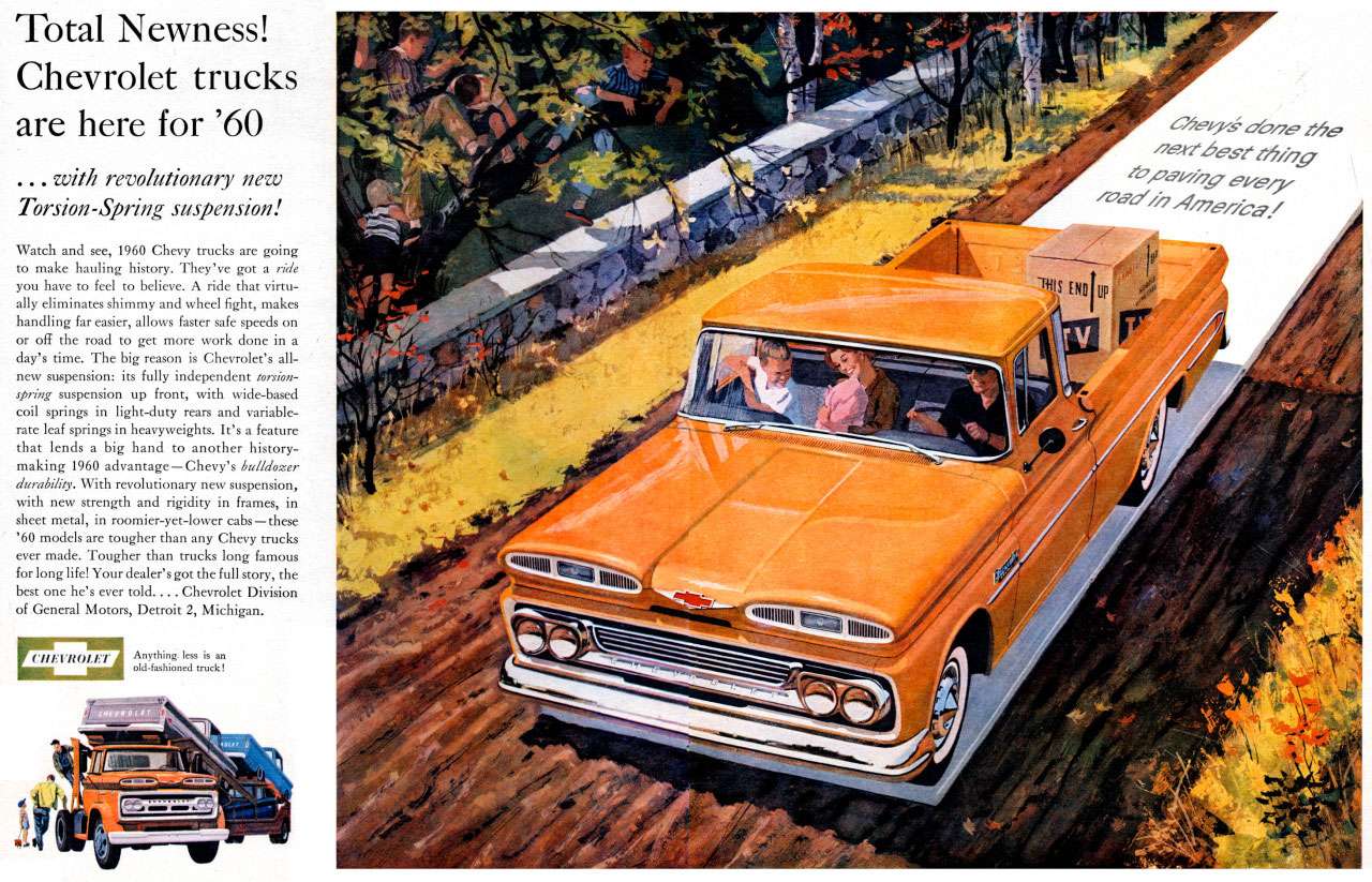 Total Newness! Chevrolet trucks are here for 1960 
...with revolutionary new Torsion-Spring suspension! 
Watch and see, 1960 Chevy trucks are going to make hauling history. They've got a ride you have to feel to believe. A ride that virtu-ally eliminates shimmy and wheel fight, makes handling far easier, allows faster safe speeds on or off the road to get more work done in a day's time. The big reason is Chevrolet's all-new suspension: its fully independent torsion-spring suspension up front, with wide-based coil springs in light-duty rears and variable-rate leaf springs in heavyweights. It's a feature that lends a big hand to another history-making 1960 advantage —Chevy's bulldozer durability. With revolutionary new suspension, with new strength and rigidity in frames, in sheet metal, in roomier-yet-lower cabs—these '60 models are tougher than any Chevy trucks ever made. Tougher than trucks long famous for long life! Your dealer's got the full story, the best one he's ever told.... Chevrolet Division of General Moto, Detroit 2, Michigan. 
CHEVROLET