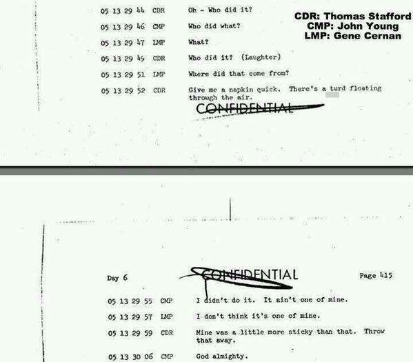 Transcript of a poop problem of Apollo 10 astronauts. 1969

CDR: Thomas Stafford
CMP: John Young
LMP: Gene Cernan

CDR: Oh - Who did it?
CMP: Who did what?
LMP: What?
CDR: Who did it? (Laughter)
LMP: Where did that come from?
CDR: Give me a napkin quick. There's a turd floating through the air.
CMP: I didn't do it. It aint't one of mine.
LMP: I don't think it's one of mine.
CDR: Mine was a little more sticky than that. Throw that away.
CMP: God almighty.

Houston, we have a POO problem!